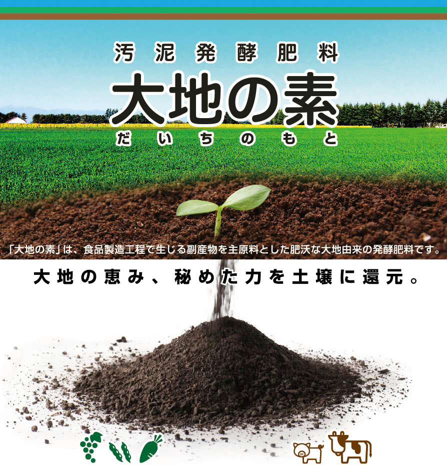 汚泥発酵肥料 大地の素／「大地の素（だいちのもと）」は、食品製造工程で生じる副産物を主原料とした<br>肥沃な大地由来の発酵肥料です。大地の恵み、秘めた力を土壌に還元。